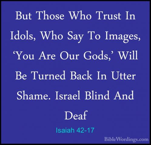 Isaiah 42-17 - But Those Who Trust In Idols, Who Say To Images, 'But Those Who Trust In Idols, Who Say To Images, 'You Are Our Gods,' Will Be Turned Back In Utter Shame. Israel Blind And Deaf 