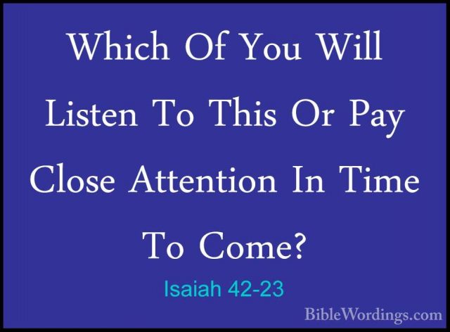 Isaiah 42-23 - Which Of You Will Listen To This Or Pay Close AtteWhich Of You Will Listen To This Or Pay Close Attention In Time To Come? 