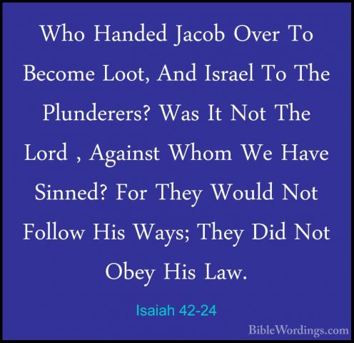 Isaiah 42-24 - Who Handed Jacob Over To Become Loot, And Israel TWho Handed Jacob Over To Become Loot, And Israel To The Plunderers? Was It Not The Lord , Against Whom We Have Sinned? For They Would Not Follow His Ways; They Did Not Obey His Law. 