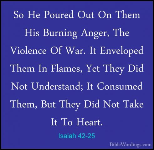 Isaiah 42-25 - So He Poured Out On Them His Burning Anger, The ViSo He Poured Out On Them His Burning Anger, The Violence Of War. It Enveloped Them In Flames, Yet They Did Not Understand; It Consumed Them, But They Did Not Take It To Heart.