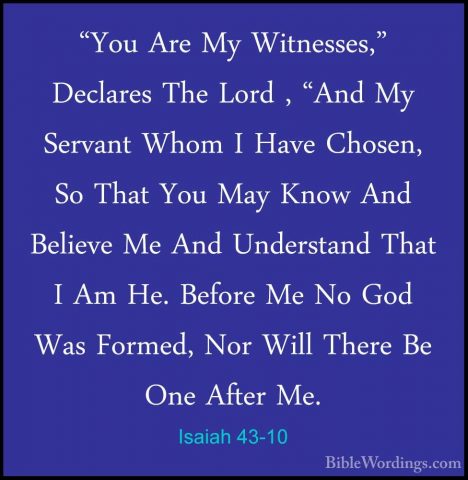 Isaiah 43-10 - "You Are My Witnesses," Declares The Lord , "And M"You Are My Witnesses," Declares The Lord , "And My Servant Whom I Have Chosen, So That You May Know And Believe Me And Understand That I Am He. Before Me No God Was Formed, Nor Will There Be One After Me. 