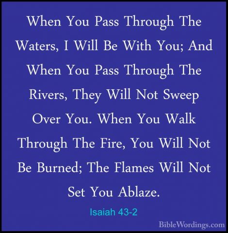 Isaiah 43-2 - When You Pass Through The Waters, I Will Be With YoWhen You Pass Through The Waters, I Will Be With You; And When You Pass Through The Rivers, They Will Not Sweep Over You. When You Walk Through The Fire, You Will Not Be Burned; The Flames Will Not Set You Ablaze. 