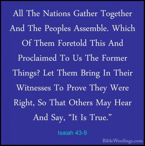Isaiah 43-9 - All The Nations Gather Together And The Peoples AssAll The Nations Gather Together And The Peoples Assemble. Which Of Them Foretold This And Proclaimed To Us The Former Things? Let Them Bring In Their Witnesses To Prove They Were Right, So That Others May Hear And Say, "It Is True." 