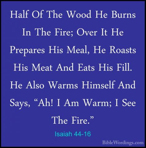 Isaiah 44-16 - Half Of The Wood He Burns In The Fire; Over It HeHalf Of The Wood He Burns In The Fire; Over It He Prepares His Meal, He Roasts His Meat And Eats His Fill. He Also Warms Himself And Says, "Ah! I Am Warm; I See The Fire." 