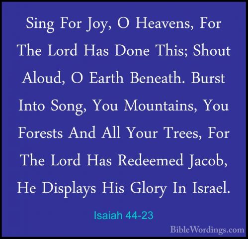 Isaiah 44-23 - Sing For Joy, O Heavens, For The Lord Has Done ThiSing For Joy, O Heavens, For The Lord Has Done This; Shout Aloud, O Earth Beneath. Burst Into Song, You Mountains, You Forests And All Your Trees, For The Lord Has Redeemed Jacob, He Displays His Glory In Israel. 
