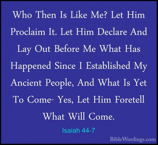 Isaiah 44-7 - Who Then Is Like Me? Let Him Proclaim It. Let Him DWho Then Is Like Me? Let Him Proclaim It. Let Him Declare And Lay Out Before Me What Has Happened Since I Established My Ancient People, And What Is Yet To Come- Yes, Let Him Foretell What Will Come. 