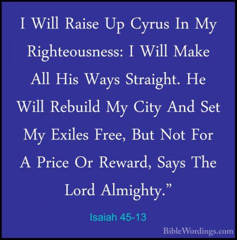 Isaiah 45-13 - I Will Raise Up Cyrus In My Righteousness: I WillI Will Raise Up Cyrus In My Righteousness: I Will Make All His Ways Straight. He Will Rebuild My City And Set My Exiles Free, But Not For A Price Or Reward, Says The Lord Almighty." 