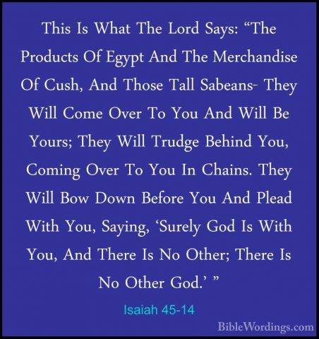 Isaiah 45-14 - This Is What The Lord Says: "The Products Of EgyptThis Is What The Lord Says: "The Products Of Egypt And The Merchandise Of Cush, And Those Tall Sabeans- They Will Come Over To You And Will Be Yours; They Will Trudge Behind You, Coming Over To You In Chains. They Will Bow Down Before You And Plead With You, Saying, 'Surely God Is With You, And There Is No Other; There Is No Other God.' " 