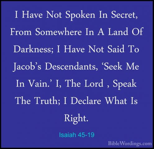Isaiah 45-19 - I Have Not Spoken In Secret, From Somewhere In A LI Have Not Spoken In Secret, From Somewhere In A Land Of Darkness; I Have Not Said To Jacob's Descendants, 'Seek Me In Vain.' I, The Lord , Speak The Truth; I Declare What Is Right. 