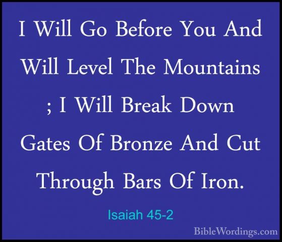 Isaiah 45-2 - I Will Go Before You And Will Level The Mountains ;I Will Go Before You And Will Level The Mountains ; I Will Break Down Gates Of Bronze And Cut Through Bars Of Iron. 