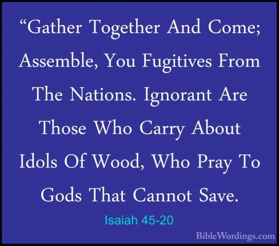 Isaiah 45-20 - "Gather Together And Come; Assemble, You Fugitives"Gather Together And Come; Assemble, You Fugitives From The Nations. Ignorant Are Those Who Carry About Idols Of Wood, Who Pray To Gods That Cannot Save. 
