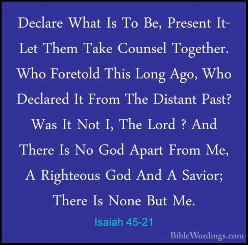 Isaiah 45-21 - Declare What Is To Be, Present It- Let Them Take CDeclare What Is To Be, Present It- Let Them Take Counsel Together. Who Foretold This Long Ago, Who Declared It From The Distant Past? Was It Not I, The Lord ? And There Is No God Apart From Me, A Righteous God And A Savior; There Is None But Me. 
