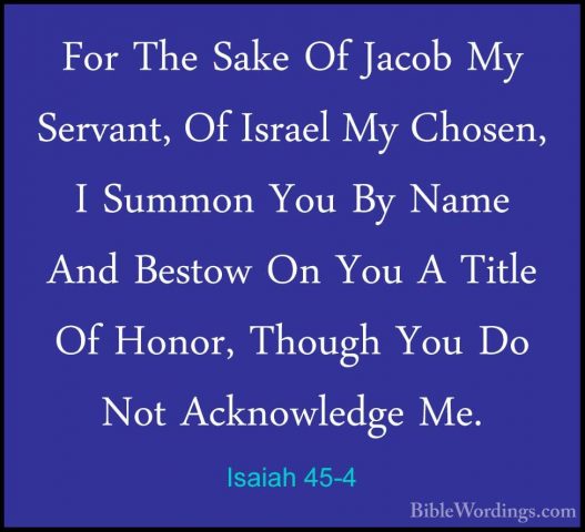Isaiah 45-4 - For The Sake Of Jacob My Servant, Of Israel My ChosFor The Sake Of Jacob My Servant, Of Israel My Chosen, I Summon You By Name And Bestow On You A Title Of Honor, Though You Do Not Acknowledge Me. 