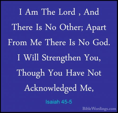 Isaiah 45-5 - I Am The Lord , And There Is No Other; Apart From MI Am The Lord , And There Is No Other; Apart From Me There Is No God. I Will Strengthen You, Though You Have Not Acknowledged Me, 