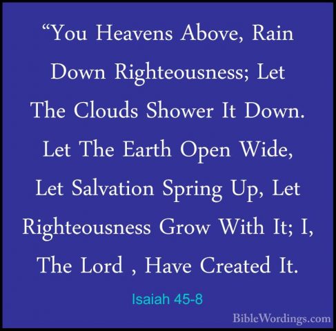 Isaiah 45-8 - "You Heavens Above, Rain Down Righteousness; Let Th"You Heavens Above, Rain Down Righteousness; Let The Clouds Shower It Down. Let The Earth Open Wide, Let Salvation Spring Up, Let Righteousness Grow With It; I, The Lord , Have Created It. 