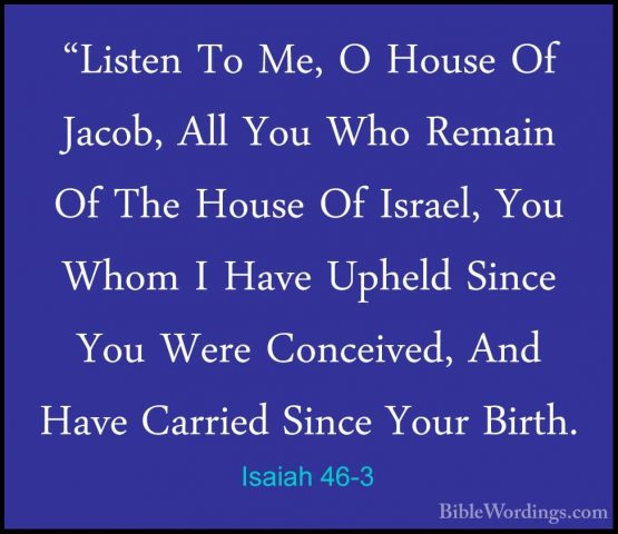 Isaiah 46-3 - "Listen To Me, O House Of Jacob, All You Who Remain"Listen To Me, O House Of Jacob, All You Who Remain Of The House Of Israel, You Whom I Have Upheld Since You Were Conceived, And Have Carried Since Your Birth. 