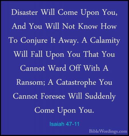 Isaiah 47-11 - Disaster Will Come Upon You, And You Will Not KnowDisaster Will Come Upon You, And You Will Not Know How To Conjure It Away. A Calamity Will Fall Upon You That You Cannot Ward Off With A Ransom; A Catastrophe You Cannot Foresee Will Suddenly Come Upon You. 