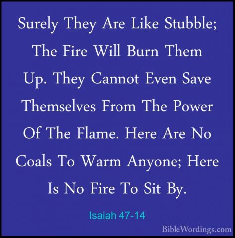 Isaiah 47-14 - Surely They Are Like Stubble; The Fire Will Burn TSurely They Are Like Stubble; The Fire Will Burn Them Up. They Cannot Even Save Themselves From The Power Of The Flame. Here Are No Coals To Warm Anyone; Here Is No Fire To Sit By. 