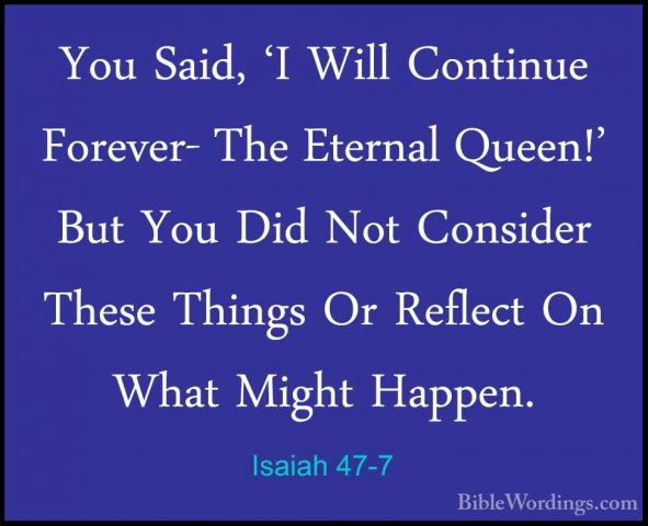 Isaiah 47-7 - You Said, 'I Will Continue Forever- The Eternal QueYou Said, 'I Will Continue Forever- The Eternal Queen!' But You Did Not Consider These Things Or Reflect On What Might Happen. 