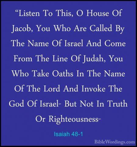 Isaiah 48-1 - "Listen To This, O House Of Jacob, You Who Are Call"Listen To This, O House Of Jacob, You Who Are Called By The Name Of Israel And Come From The Line Of Judah, You Who Take Oaths In The Name Of The Lord And Invoke The God Of Israel- But Not In Truth Or Righteousness- 