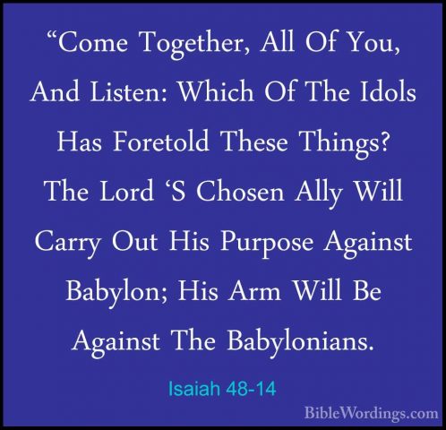 Isaiah 48-14 - "Come Together, All Of You, And Listen: Which Of T"Come Together, All Of You, And Listen: Which Of The Idols Has Foretold These Things? The Lord 'S Chosen Ally Will Carry Out His Purpose Against Babylon; His Arm Will Be Against The Babylonians. 