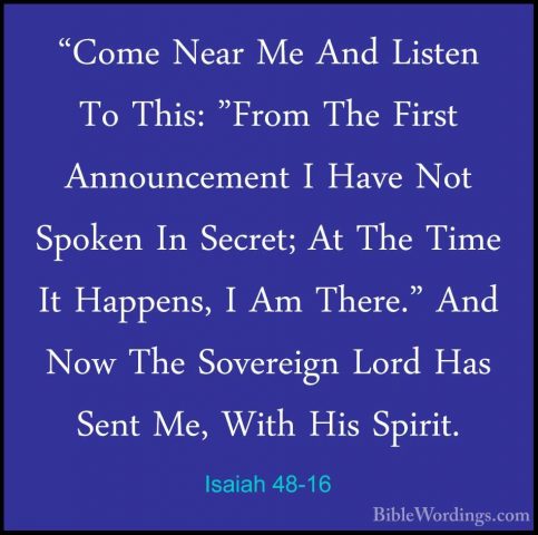 Isaiah 48-16 - "Come Near Me And Listen To This: "From The First"Come Near Me And Listen To This: "From The First Announcement I Have Not Spoken In Secret; At The Time It Happens, I Am There." And Now The Sovereign Lord Has Sent Me, With His Spirit. 