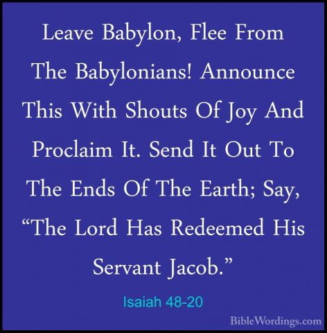 Isaiah 48-20 - Leave Babylon, Flee From The Babylonians! AnnounceLeave Babylon, Flee From The Babylonians! Announce This With Shouts Of Joy And Proclaim It. Send It Out To The Ends Of The Earth; Say, "The Lord Has Redeemed His Servant Jacob." 