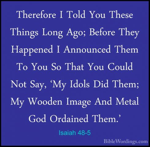 Isaiah 48-5 - Therefore I Told You These Things Long Ago; BeforeTherefore I Told You These Things Long Ago; Before They Happened I Announced Them To You So That You Could Not Say, 'My Idols Did Them; My Wooden Image And Metal God Ordained Them.' 