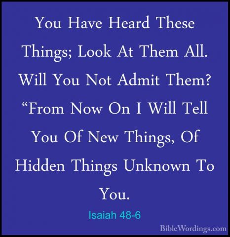Isaiah 48-6 - You Have Heard These Things; Look At Them All. WillYou Have Heard These Things; Look At Them All. Will You Not Admit Them? "From Now On I Will Tell You Of New Things, Of Hidden Things Unknown To You. 