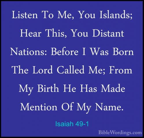 Isaiah 49-1 - Listen To Me, You Islands; Hear This, You Distant NListen To Me, You Islands; Hear This, You Distant Nations: Before I Was Born The Lord Called Me; From My Birth He Has Made Mention Of My Name. 