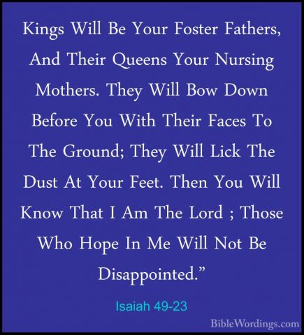 Isaiah 49-23 - Kings Will Be Your Foster Fathers, And Their QueenKings Will Be Your Foster Fathers, And Their Queens Your Nursing Mothers. They Will Bow Down Before You With Their Faces To The Ground; They Will Lick The Dust At Your Feet. Then You Will Know That I Am The Lord ; Those Who Hope In Me Will Not Be Disappointed." 