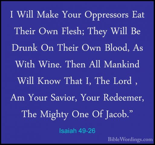 Isaiah 49-26 - I Will Make Your Oppressors Eat Their Own Flesh; TI Will Make Your Oppressors Eat Their Own Flesh; They Will Be Drunk On Their Own Blood, As With Wine. Then All Mankind Will Know That I, The Lord , Am Your Savior, Your Redeemer, The Mighty One Of Jacob."