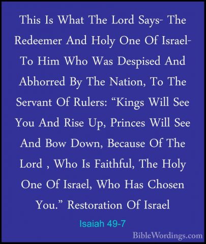 Isaiah 49-7 - This Is What The Lord Says- The Redeemer And Holy OThis Is What The Lord Says- The Redeemer And Holy One Of Israel- To Him Who Was Despised And Abhorred By The Nation, To The Servant Of Rulers: "Kings Will See You And Rise Up, Princes Will See And Bow Down, Because Of The Lord , Who Is Faithful, The Holy One Of Israel, Who Has Chosen You." Restoration Of Israel 