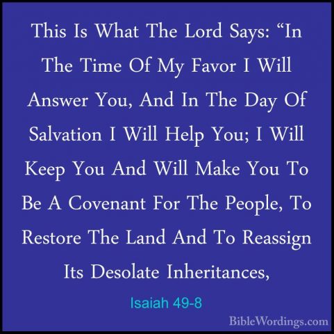 Isaiah 49-8 - This Is What The Lord Says: "In The Time Of My FavoThis Is What The Lord Says: "In The Time Of My Favor I Will Answer You, And In The Day Of Salvation I Will Help You; I Will Keep You And Will Make You To Be A Covenant For The People, To Restore The Land And To Reassign Its Desolate Inheritances, 