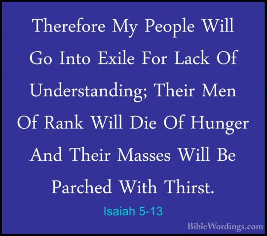 Isaiah 5-13 - Therefore My People Will Go Into Exile For Lack OfTherefore My People Will Go Into Exile For Lack Of Understanding; Their Men Of Rank Will Die Of Hunger And Their Masses Will Be Parched With Thirst. 