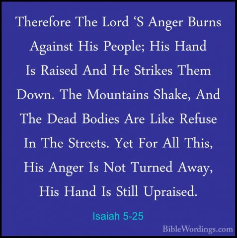 Isaiah 5-25 - Therefore The Lord 'S Anger Burns Against His PeoplTherefore The Lord 'S Anger Burns Against His People; His Hand Is Raised And He Strikes Them Down. The Mountains Shake, And The Dead Bodies Are Like Refuse In The Streets. Yet For All This, His Anger Is Not Turned Away, His Hand Is Still Upraised. 