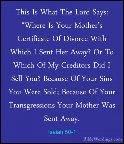 Isaiah 50-1 - This Is What The Lord Says: "Where Is Your Mother'sThis Is What The Lord Says: "Where Is Your Mother's Certificate Of Divorce With Which I Sent Her Away? Or To Which Of My Creditors Did I Sell You? Because Of Your Sins You Were Sold; Because Of Your Transgressions Your Mother Was Sent Away. 