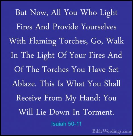 Isaiah 50-11 - But Now, All You Who Light Fires And Provide YoursBut Now, All You Who Light Fires And Provide Yourselves With Flaming Torches, Go, Walk In The Light Of Your Fires And Of The Torches You Have Set Ablaze. This Is What You Shall Receive From My Hand: You Will Lie Down In Torment.