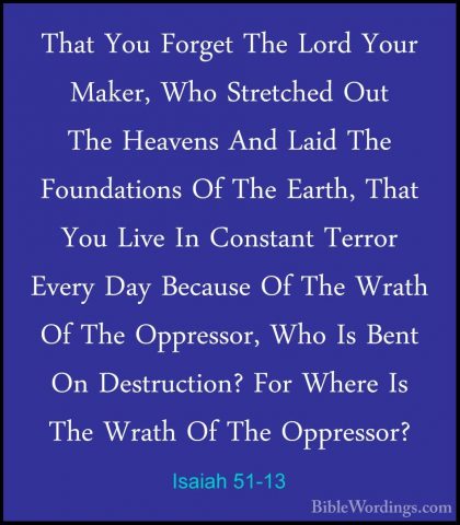 Isaiah 51-13 - That You Forget The Lord Your Maker, Who StretchedThat You Forget The Lord Your Maker, Who Stretched Out The Heavens And Laid The Foundations Of The Earth, That You Live In Constant Terror Every Day Because Of The Wrath Of The Oppressor, Who Is Bent On Destruction? For Where Is The Wrath Of The Oppressor? 