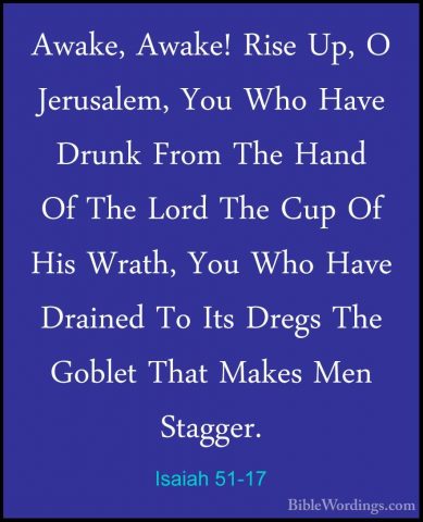 Isaiah 51-17 - Awake, Awake! Rise Up, O Jerusalem, You Who Have DAwake, Awake! Rise Up, O Jerusalem, You Who Have Drunk From The Hand Of The Lord The Cup Of His Wrath, You Who Have Drained To Its Dregs The Goblet That Makes Men Stagger. 