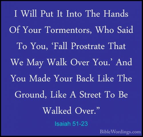 Isaiah 51-23 - I Will Put It Into The Hands Of Your Tormentors, WI Will Put It Into The Hands Of Your Tormentors, Who Said To You, 'Fall Prostrate That We May Walk Over You.' And You Made Your Back Like The Ground, Like A Street To Be Walked Over."