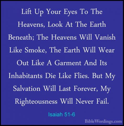 Isaiah 51-6 - Lift Up Your Eyes To The Heavens, Look At The EarthLift Up Your Eyes To The Heavens, Look At The Earth Beneath; The Heavens Will Vanish Like Smoke, The Earth Will Wear Out Like A Garment And Its Inhabitants Die Like Flies. But My Salvation Will Last Forever, My Righteousness Will Never Fail. 