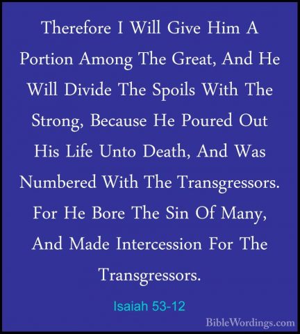 Isaiah 53-12 - Therefore I Will Give Him A Portion Among The GreaTherefore I Will Give Him A Portion Among The Great, And He Will Divide The Spoils With The Strong, Because He Poured Out His Life Unto Death, And Was Numbered With The Transgressors. For He Bore The Sin Of Many, And Made Intercession For The Transgressors.