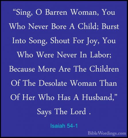 Isaiah 54-1 - "Sing, O Barren Woman, You Who Never Bore A Child;"Sing, O Barren Woman, You Who Never Bore A Child; Burst Into Song, Shout For Joy, You Who Were Never In Labor; Because More Are The Children Of The Desolate Woman Than Of Her Who Has A Husband," Says The Lord . 