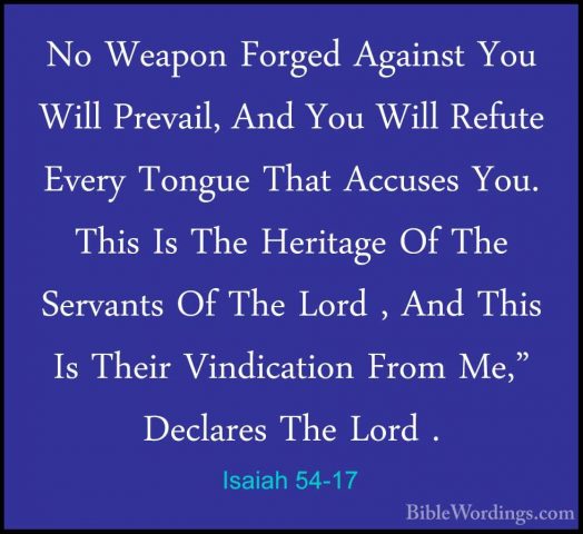 Isaiah 54-17 - No Weapon Forged Against You Will Prevail, And YouNo Weapon Forged Against You Will Prevail, And You Will Refute Every Tongue That Accuses You. This Is The Heritage Of The Servants Of The Lord , And This Is Their Vindication From Me," Declares The Lord .