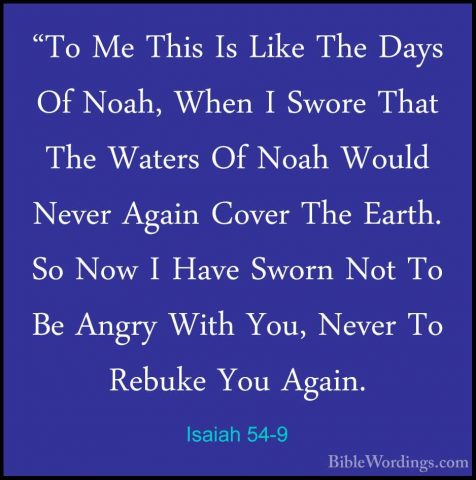 Isaiah 54-9 - "To Me This Is Like The Days Of Noah, When I Swore"To Me This Is Like The Days Of Noah, When I Swore That The Waters Of Noah Would Never Again Cover The Earth. So Now I Have Sworn Not To Be Angry With You, Never To Rebuke You Again. 