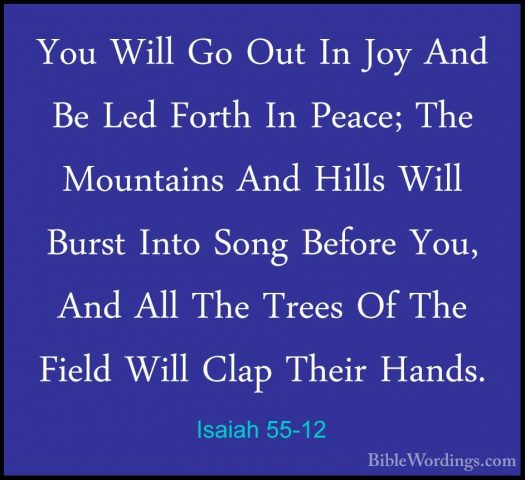 Isaiah 55-12 - You Will Go Out In Joy And Be Led Forth In Peace;You Will Go Out In Joy And Be Led Forth In Peace; The Mountains And Hills Will Burst Into Song Before You, And All The Trees Of The Field Will Clap Their Hands. 