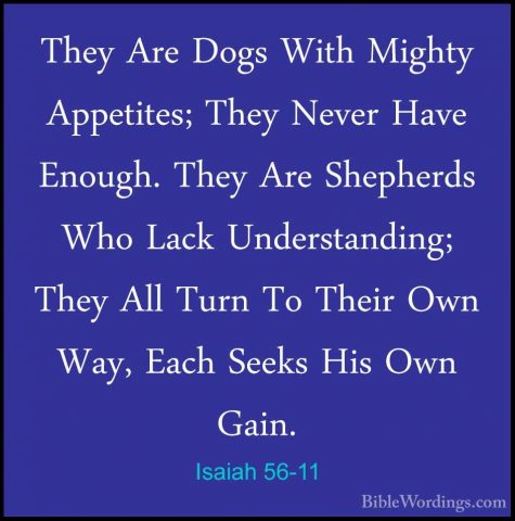 Isaiah 56-11 - They Are Dogs With Mighty Appetites; They Never HaThey Are Dogs With Mighty Appetites; They Never Have Enough. They Are Shepherds Who Lack Understanding; They All Turn To Their Own Way, Each Seeks His Own Gain. 