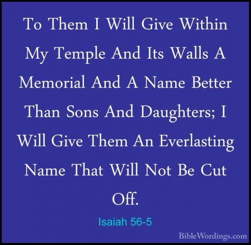 Isaiah 56-5 - To Them I Will Give Within My Temple And Its WallsTo Them I Will Give Within My Temple And Its Walls A Memorial And A Name Better Than Sons And Daughters; I Will Give Them An Everlasting Name That Will Not Be Cut Off. 