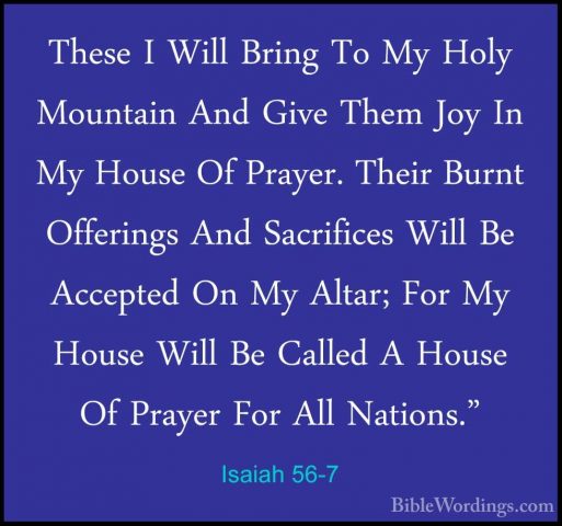 Isaiah 56-7 - These I Will Bring To My Holy Mountain And Give TheThese I Will Bring To My Holy Mountain And Give Them Joy In My House Of Prayer. Their Burnt Offerings And Sacrifices Will Be Accepted On My Altar; For My House Will Be Called A House Of Prayer For All Nations." 